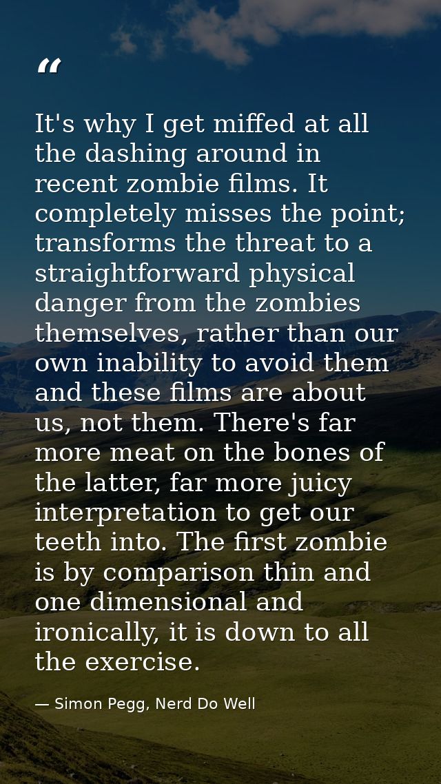 It's why I get miffed at all the dashing around in recent zombie films. It completely misses the point; transforms the t — Simon Pegg, Nerd Do Well