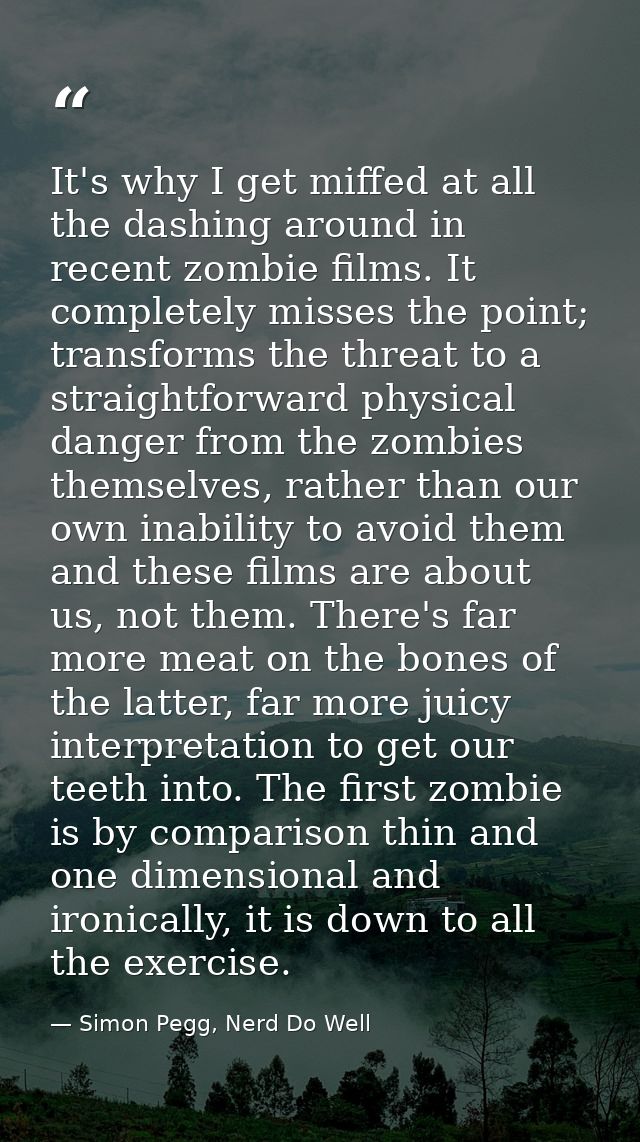 It's why I get miffed at all the dashing around in recent zombie films. It completely misses the point; transforms the t — Simon Pegg, Nerd Do Well