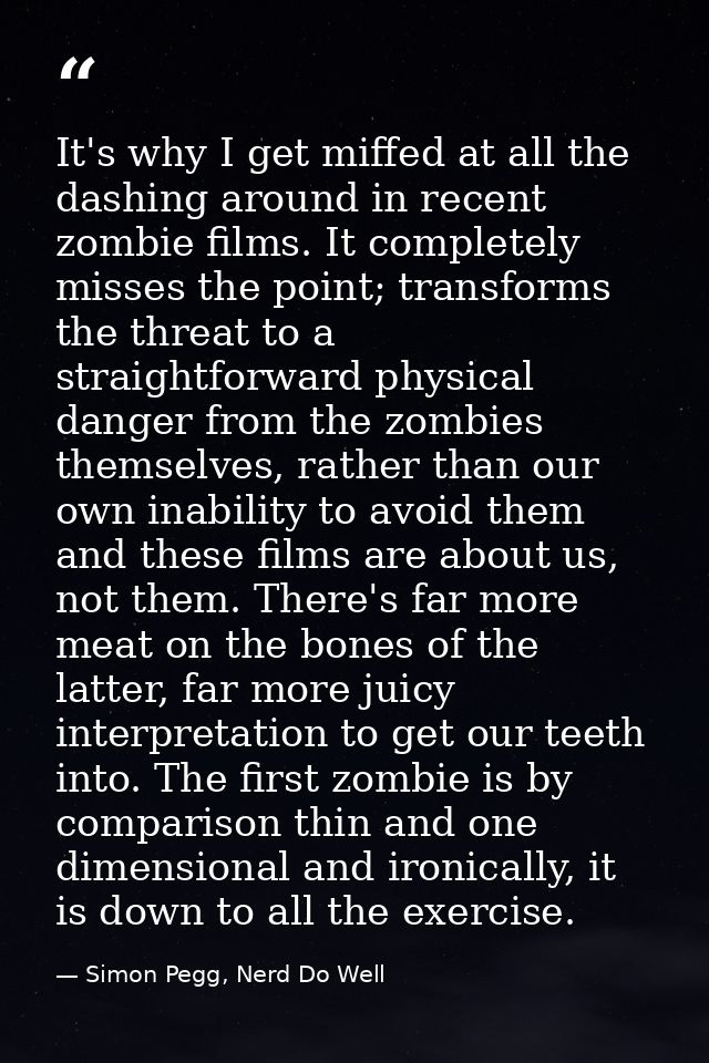 It's why I get miffed at all the dashing around in recent zombie films. It completely misses the point; transforms the t — Simon Pegg, Nerd Do Well
