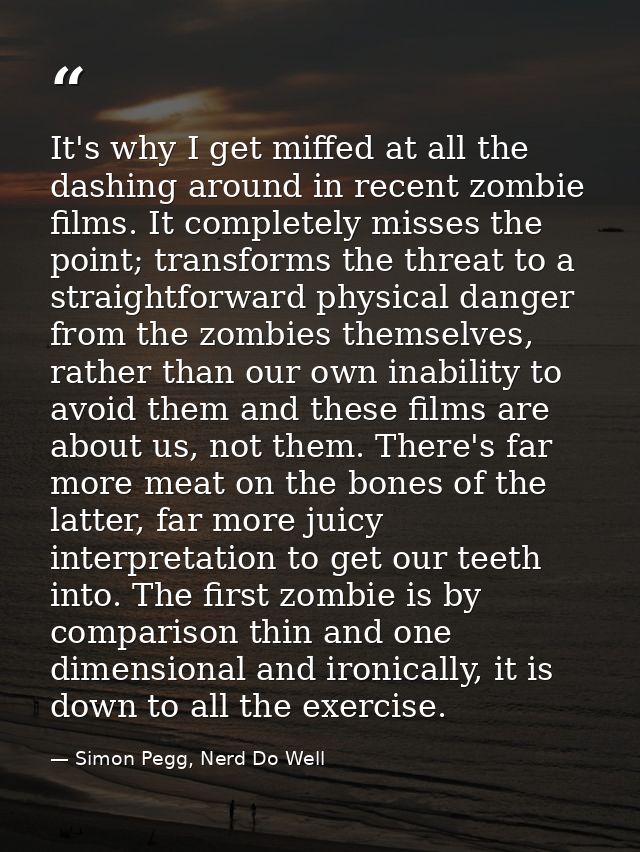 It's why I get miffed at all the dashing around in recent zombie films. It completely misses the point; transforms the t — Simon Pegg, Nerd Do Well