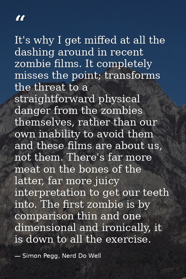 It's why I get miffed at all the dashing around in recent zombie films. It completely misses the point; transforms the t — Simon Pegg, Nerd Do Well