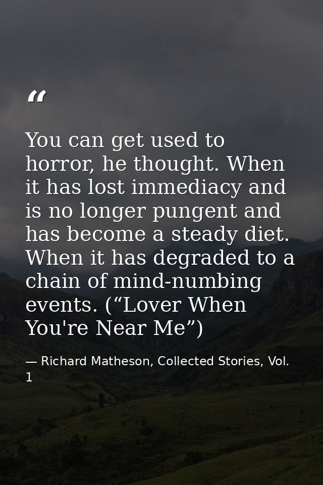 You can get used to horror, he thought. When it has lost immediacy and is no longer pungent and has become a steady diet — Richard Matheson, Collected Stories, Vol. 1