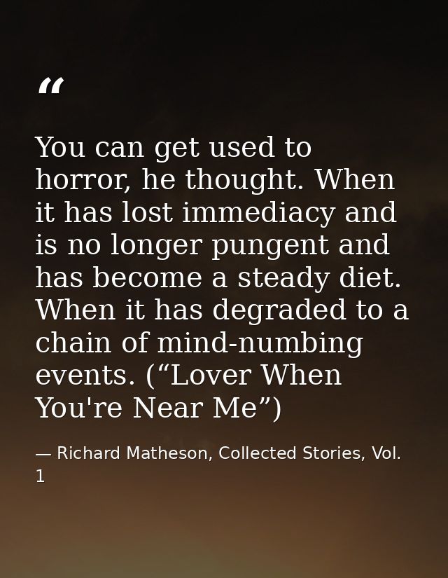 You can get used to horror, he thought. When it has lost immediacy and is no longer pungent and has become a steady diet — Richard Matheson, Collected Stories, Vol. 1