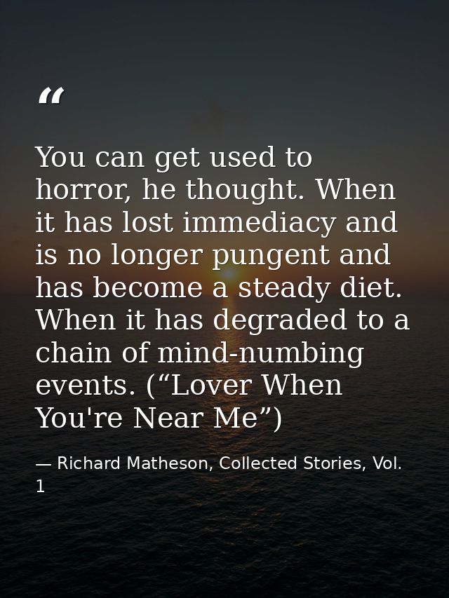 You can get used to horror, he thought. When it has lost immediacy and is no longer pungent and has become a steady diet — Richard Matheson, Collected Stories, Vol. 1