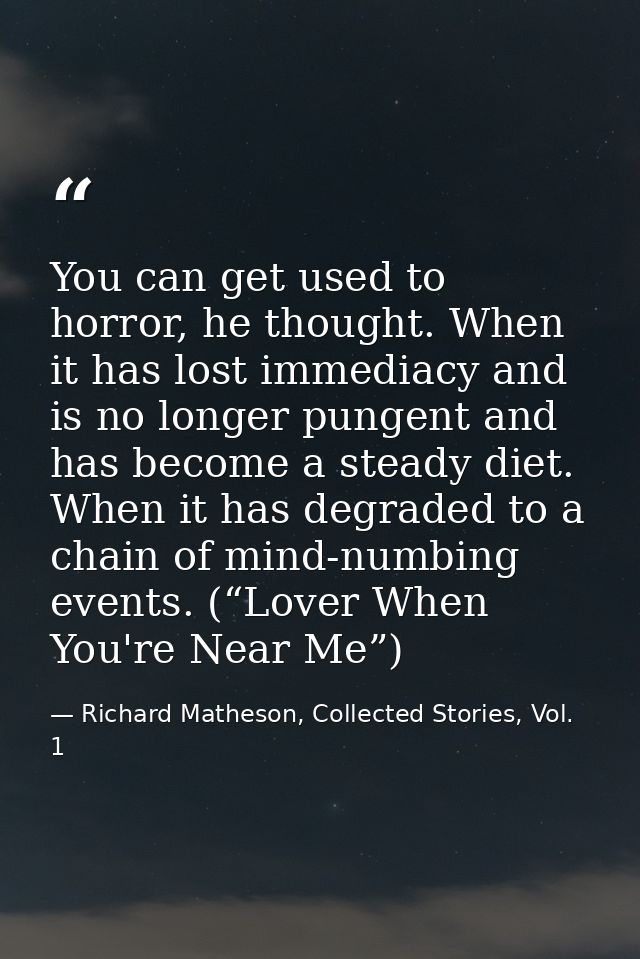 You can get used to horror, he thought. When it has lost immediacy and is no longer pungent and has become a steady diet — Richard Matheson, Collected Stories, Vol. 1