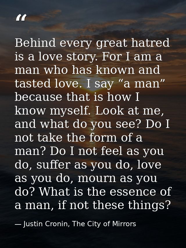 Behind every great hatred is a love story. For I am a man who has known and tasted love. I say “a man” because that is h — Justin Cronin, The City of Mirrors