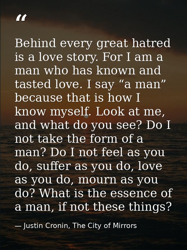 Behind every great hatred is a love story. For I am a man who has known and tasted love. I say “a man” because that is h — Justin Cronin, The City of Mirrors