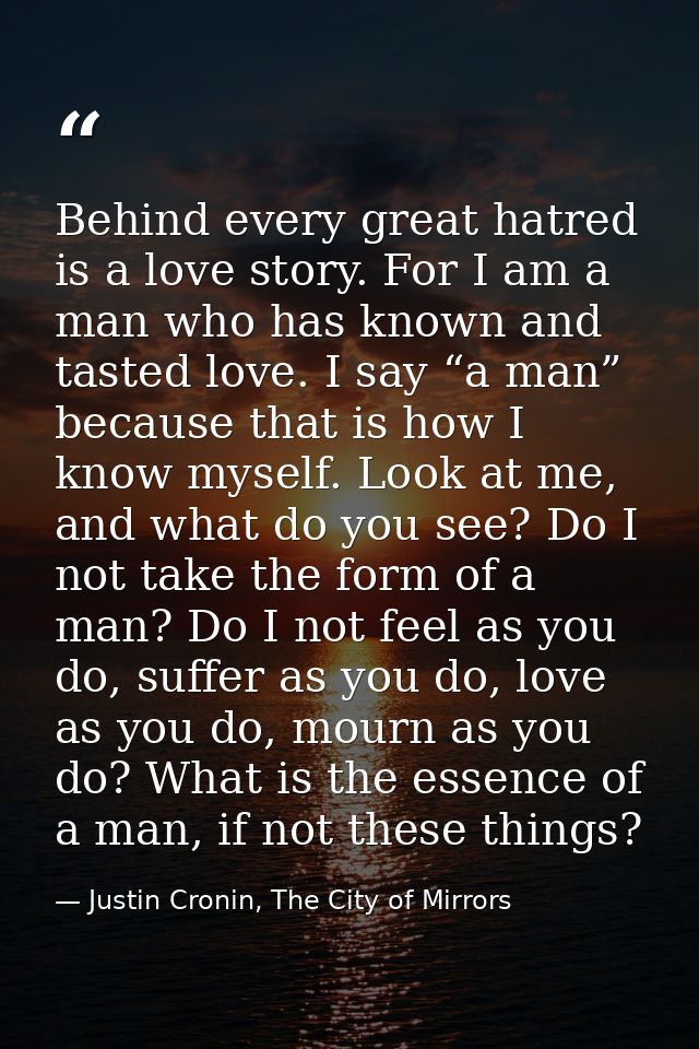 Behind every great hatred is a love story. For I am a man who has known and tasted love. I say “a man” because that is h — Justin Cronin, The City of Mirrors