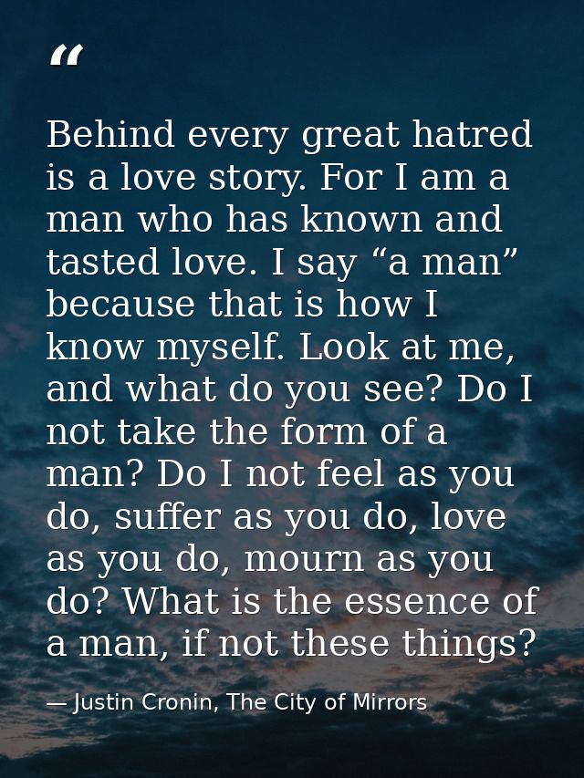 Behind every great hatred is a love story. For I am a man who has known and tasted love. I say “a man” because that is h — Justin Cronin, The City of Mirrors