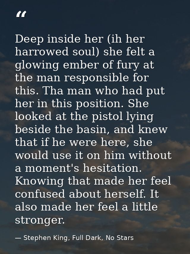 Deep inside her (ih her harrowed soul) she felt a glowing ember of fury at the man responsible for this. Tha man who had — Stephen King, Full Dark, No Stars