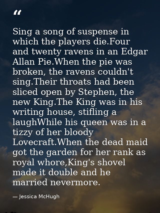 Sing a song of suspense in which the players die.Four and twenty ravens in an Edgar Allan Pie.When the pie was broken, t — Jessica McHugh