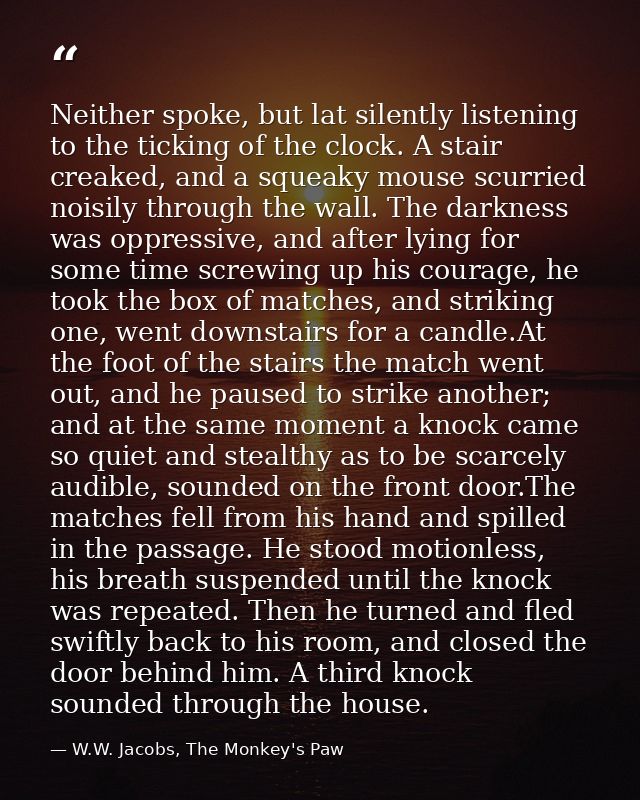 Neither spoke, but lat silently listening to the ticking of the clock. A stair creaked, and a squeaky mouse scurried noi — W.W. Jacobs, The Monkey's Paw