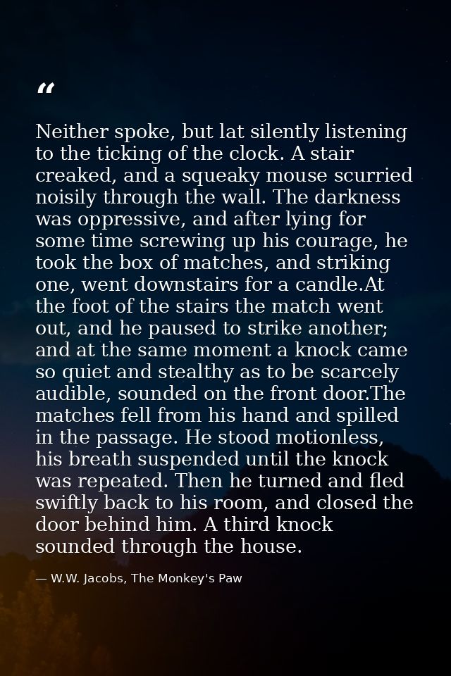 Neither spoke, but lat silently listening to the ticking of the clock. A stair creaked, and a squeaky mouse scurried noi — W.W. Jacobs, The Monkey's Paw
