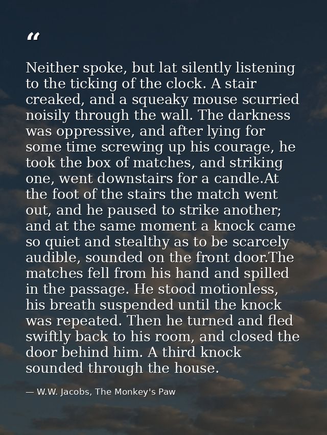 Neither spoke, but lat silently listening to the ticking of the clock. A stair creaked, and a squeaky mouse scurried noi — W.W. Jacobs, The Monkey's Paw