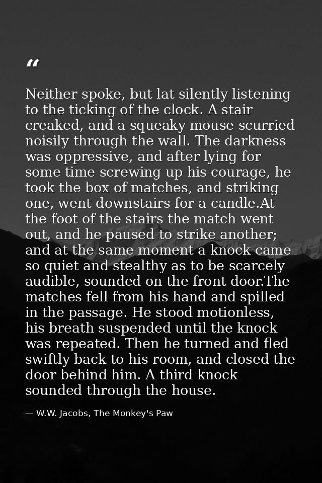 Neither spoke, but lat silently listening to the ticking of the clock. A stair creaked, and a squeaky mouse scurried noi — W.W. Jacobs, The Monkey's Paw