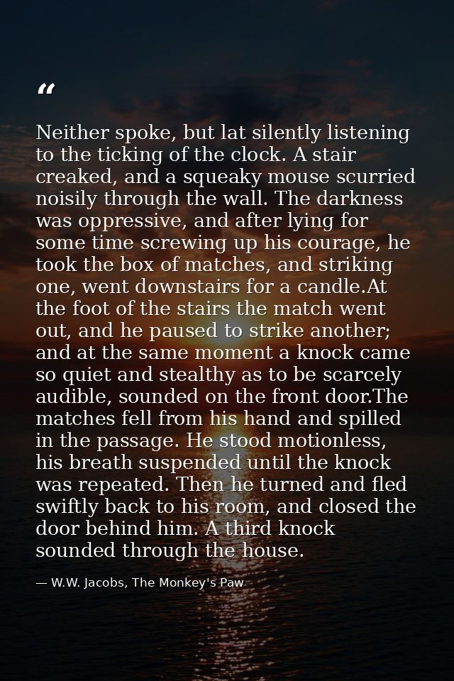 Neither spoke, but lat silently listening to the ticking of the clock. A stair creaked, and a squeaky mouse scurried noi — W.W. Jacobs, The Monkey's Paw