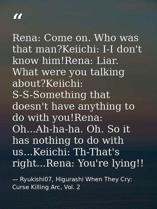 Rena: Come on. Who was that man?Keiichi: I-I don't know him!Rena: Liar. What were you talking about?Keiichi: S-S-Somethi — Ryukishi07, Higurashi When They Cry: Curse Killing Arc, Vol. 2