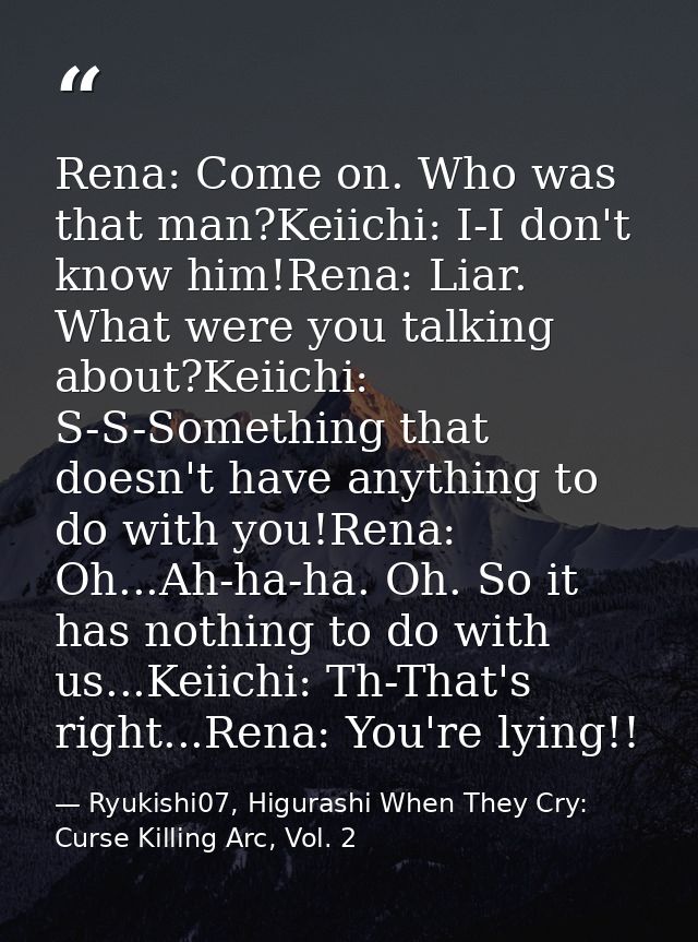 Rena: Come on. Who was that man?Keiichi: I-I don't know him!Rena: Liar. What were you talking about?Keiichi: S-S-Somethi — Ryukishi07, Higurashi When They Cry: Curse Killing Arc, Vol. 2