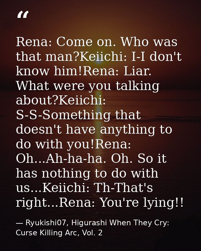 Rena: Come on. Who was that man?Keiichi: I-I don't know him!Rena: Liar. What were you talking about?Keiichi: S-S-Somethi — Ryukishi07, Higurashi When They Cry: Curse Killing Arc, Vol. 2