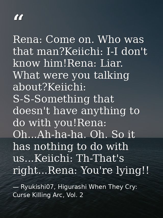 Rena: Come on. Who was that man?Keiichi: I-I don't know him!Rena: Liar. What were you talking about?Keiichi: S-S-Somethi — Ryukishi07, Higurashi When They Cry: Curse Killing Arc, Vol. 2