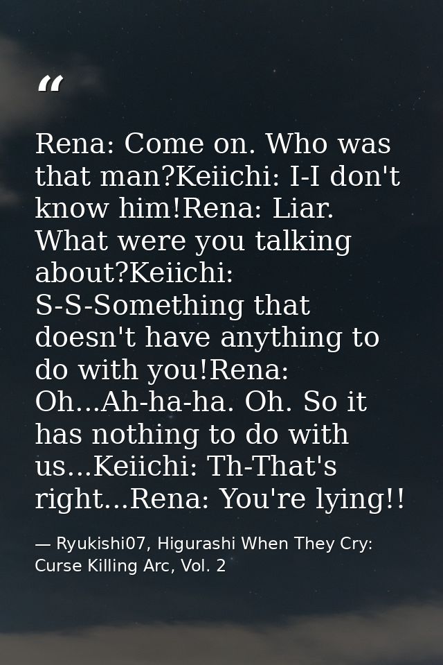 Rena: Come on. Who was that man?Keiichi: I-I don't know him!Rena: Liar. What were you talking about?Keiichi: S-S-Somethi — Ryukishi07, Higurashi When They Cry: Curse Killing Arc, Vol. 2