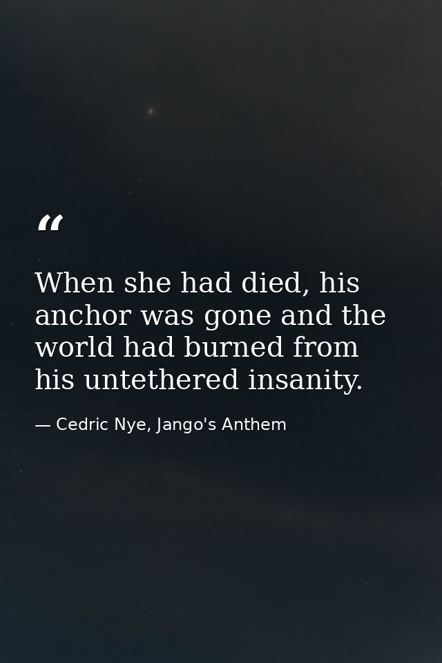 When she had died, his anchor was gone and the world had burned from his untethered insanity. — Cedric Nye, Jango's Anthem