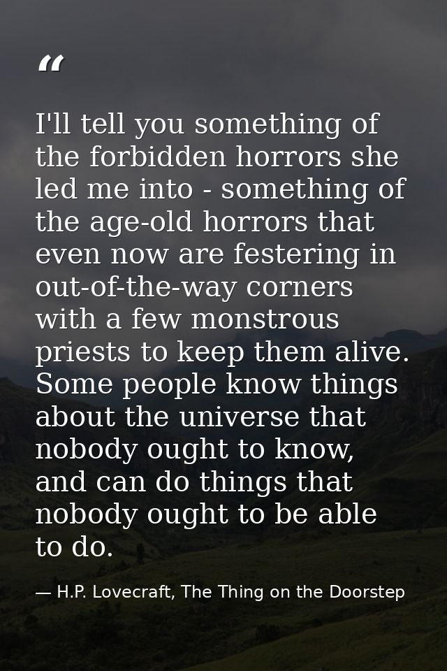 I'll tell you something of the forbidden horrors she led me into - something of the age-old horrors that even now are fe — H.P. Lovecraft, The Thing on the Doorstep