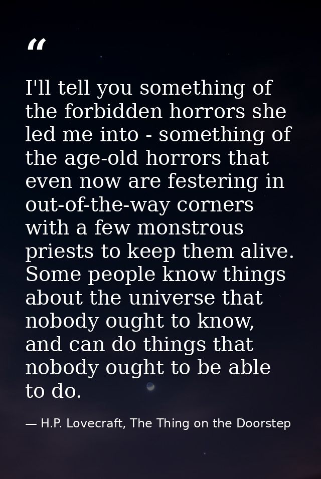 I'll tell you something of the forbidden horrors she led me into - something of the age-old horrors that even now are fe — H.P. Lovecraft, The Thing on the Doorstep