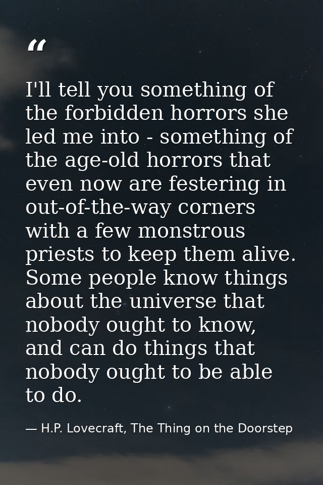 I'll tell you something of the forbidden horrors she led me into - something of the age-old horrors that even now are fe — H.P. Lovecraft, The Thing on the Doorstep