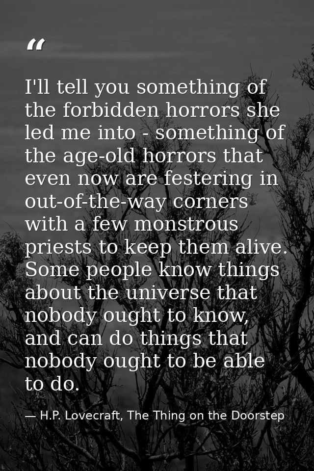 I'll tell you something of the forbidden horrors she led me into - something of the age-old horrors that even now are fe — H.P. Lovecraft, The Thing on the Doorstep