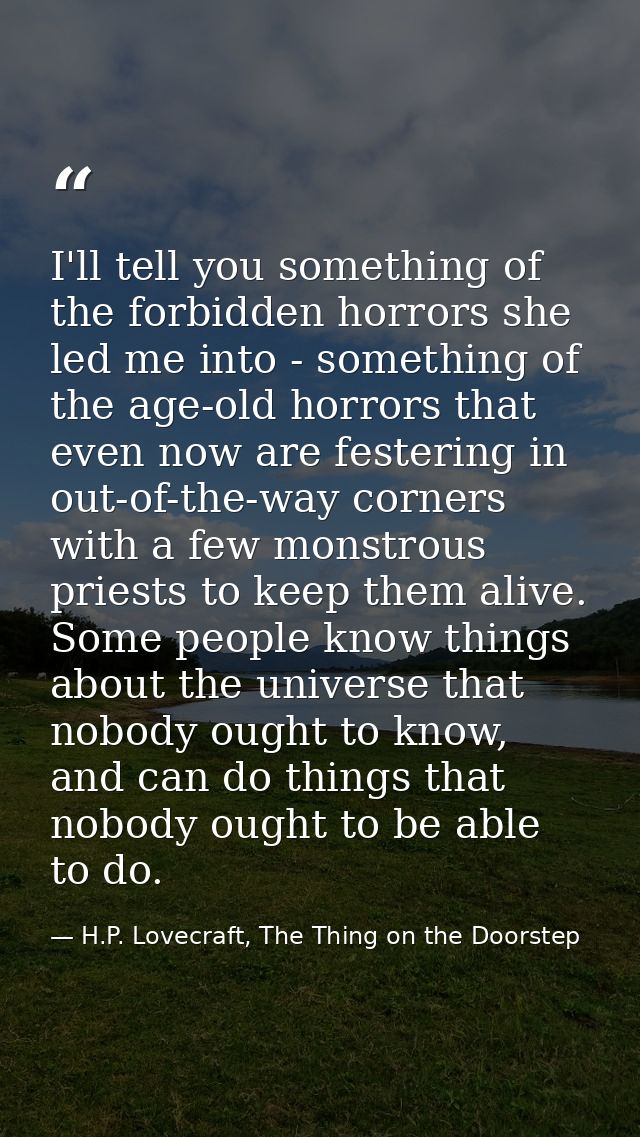 I'll tell you something of the forbidden horrors she led me into - something of the age-old horrors that even now are fe — H.P. Lovecraft, The Thing on the Doorstep