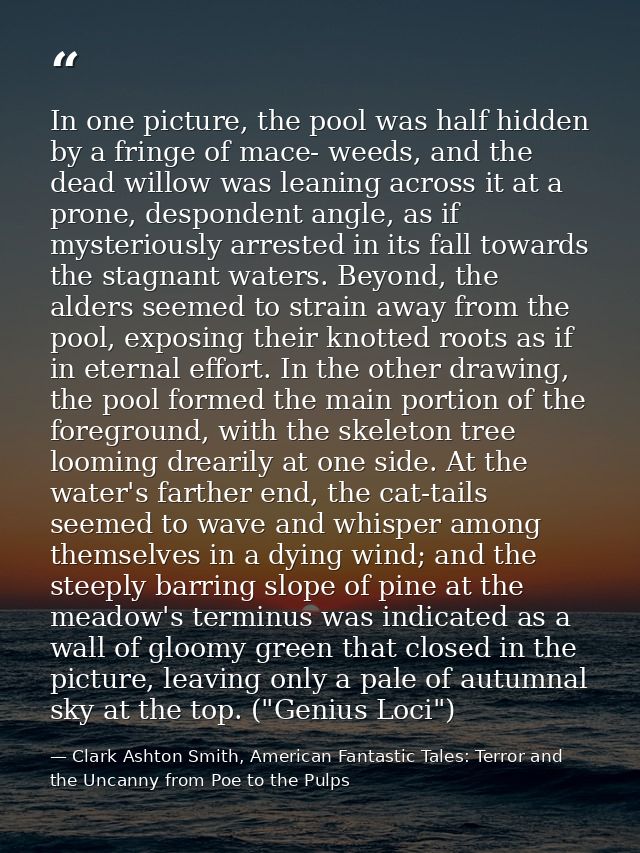 In one picture, the pool was half hidden by a fringe of mace- weeds, and the dead willow was leaning across it at a pron — Clark Ashton Smith, American Fantastic Tales: Terror and the Uncanny from Poe to the Pulps