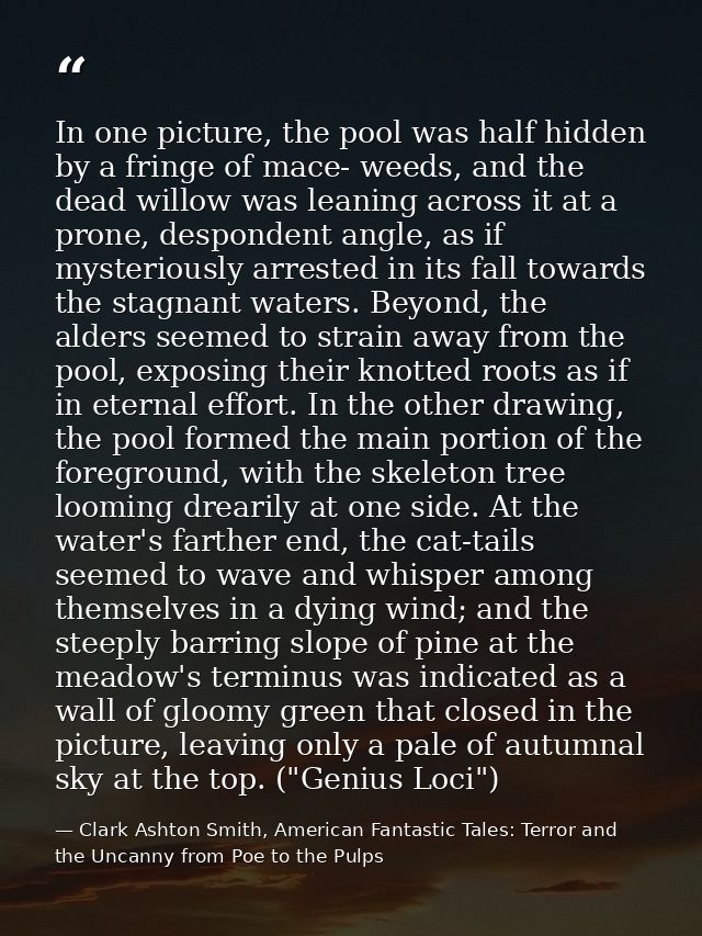 In one picture, the pool was half hidden by a fringe of mace- weeds, and the dead willow was leaning across it at a pron — Clark Ashton Smith, American Fantastic Tales: Terror and the Uncanny from Poe to the Pulps