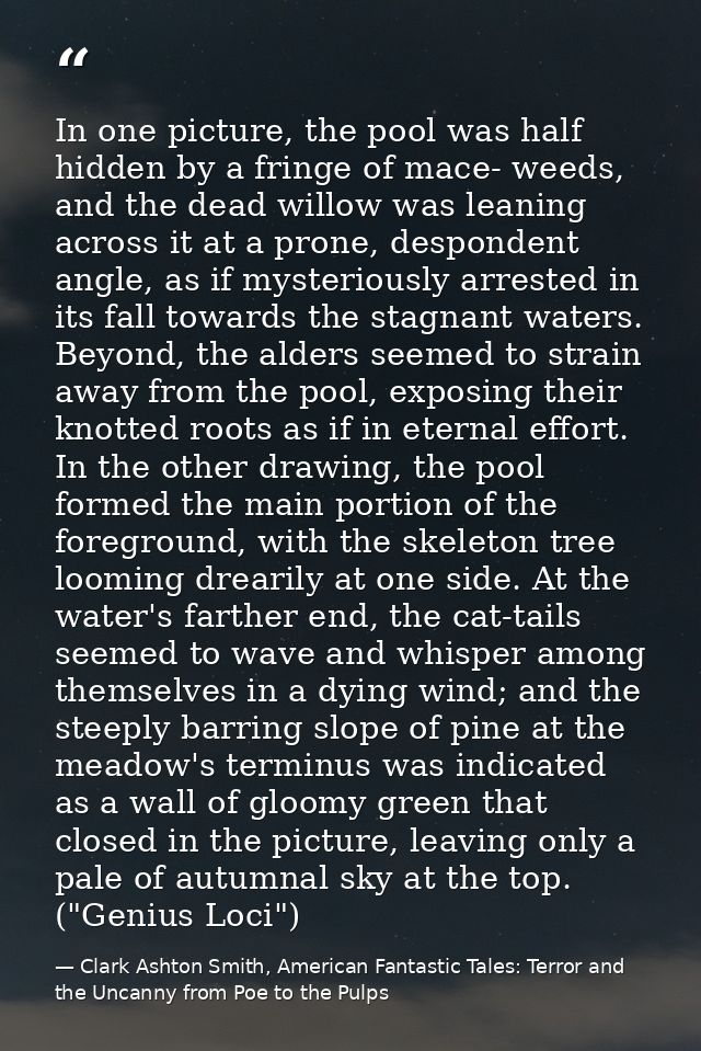 In one picture, the pool was half hidden by a fringe of mace- weeds, and the dead willow was leaning across it at a pron — Clark Ashton Smith, American Fantastic Tales: Terror and the Uncanny from Poe to the Pulps