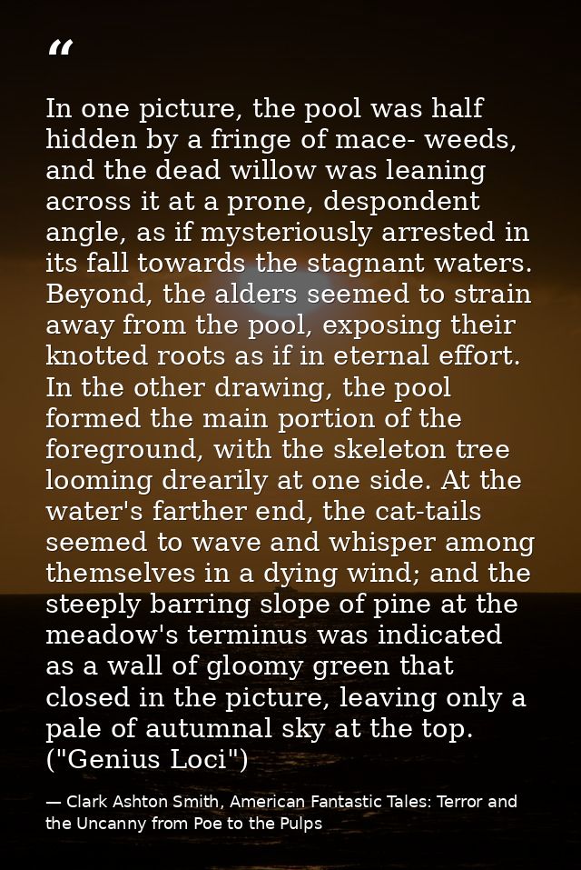 In one picture, the pool was half hidden by a fringe of mace- weeds, and the dead willow was leaning across it at a pron — Clark Ashton Smith, American Fantastic Tales: Terror and the Uncanny from Poe to the Pulps