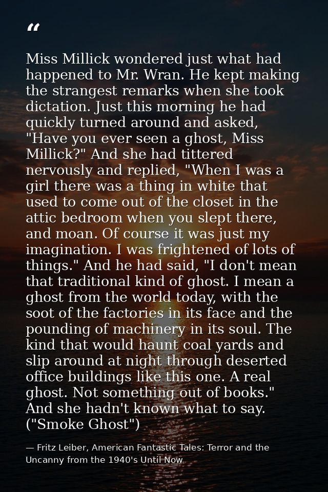Miss Millick wondered just what had happened to Mr. Wran. He kept making the strangest remarks when she took dictation.  — Fritz Leiber, American Fantastic Tales: Terror and the Uncanny from the 1940's Until Now