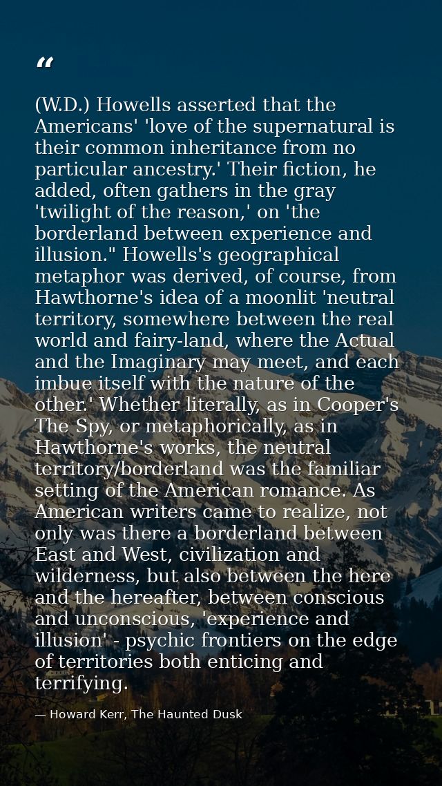 (W.D.) Howells asserted that the Americans' 'love of the supernatural is their common inheritance from no particular anc — Howard Kerr, The Haunted Dusk
