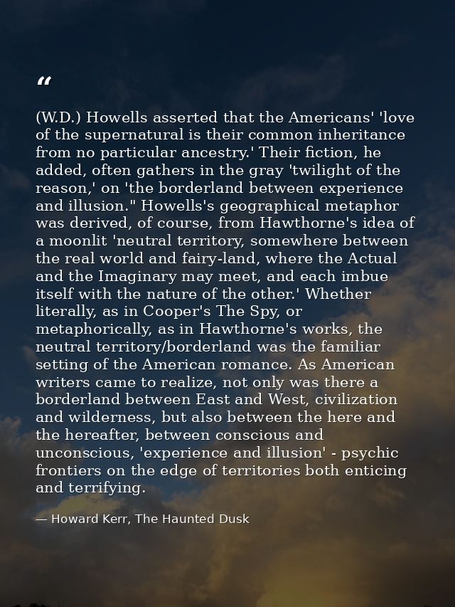 (W.D.) Howells asserted that the Americans' 'love of the supernatural is their common inheritance from no particular anc — Howard Kerr, The Haunted Dusk
