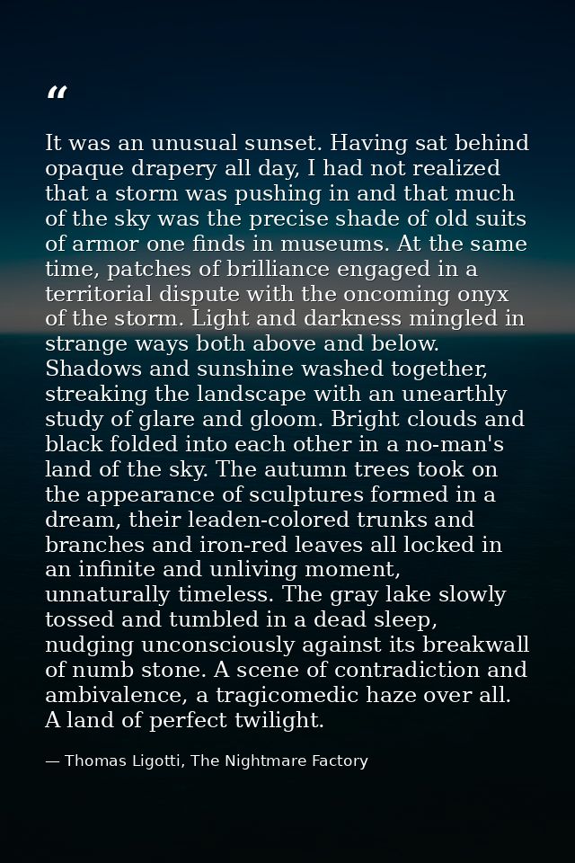 It was an unusual sunset. Having sat behind opaque drapery all day, I had not realized that a storm was pushing in and t — Thomas Ligotti, The Nightmare Factory