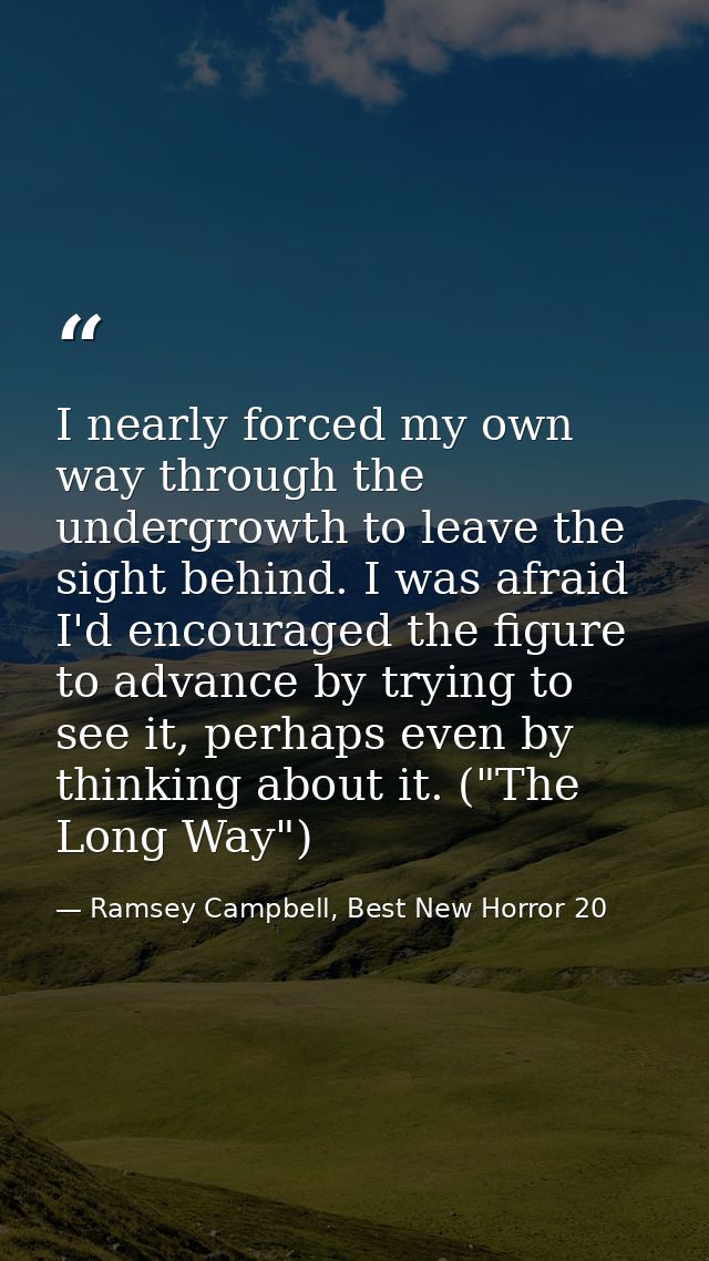 I nearly forced my own way through the undergrowth to leave the sight behind. I was afraid I'd encouraged the figure to  — Ramsey Campbell, Best New Horror 20
