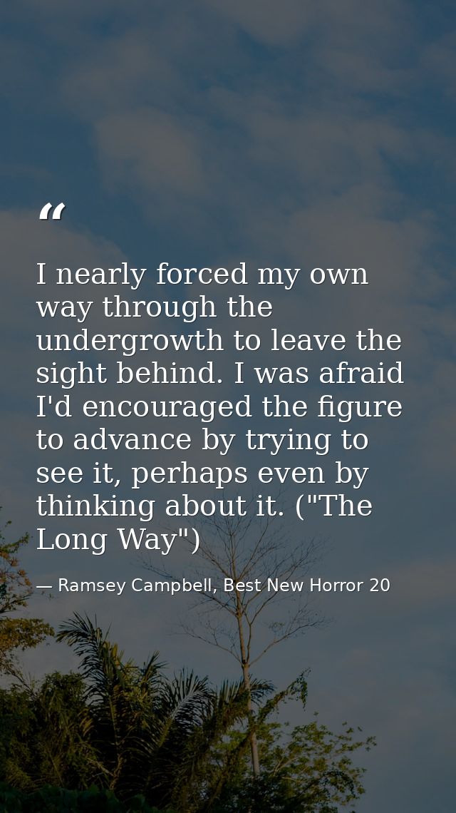 I nearly forced my own way through the undergrowth to leave the sight behind. I was afraid I'd encouraged the figure to  — Ramsey Campbell, Best New Horror 20
