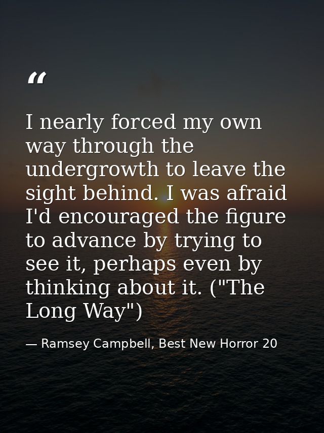 I nearly forced my own way through the undergrowth to leave the sight behind. I was afraid I'd encouraged the figure to  — Ramsey Campbell, Best New Horror 20