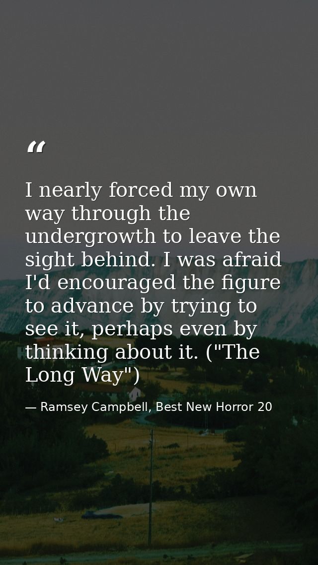 I nearly forced my own way through the undergrowth to leave the sight behind. I was afraid I'd encouraged the figure to  — Ramsey Campbell, Best New Horror 20