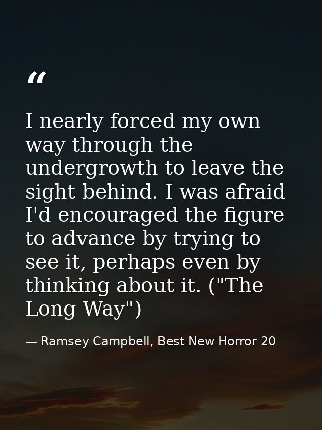 I nearly forced my own way through the undergrowth to leave the sight behind. I was afraid I'd encouraged the figure to  — Ramsey Campbell, Best New Horror 20