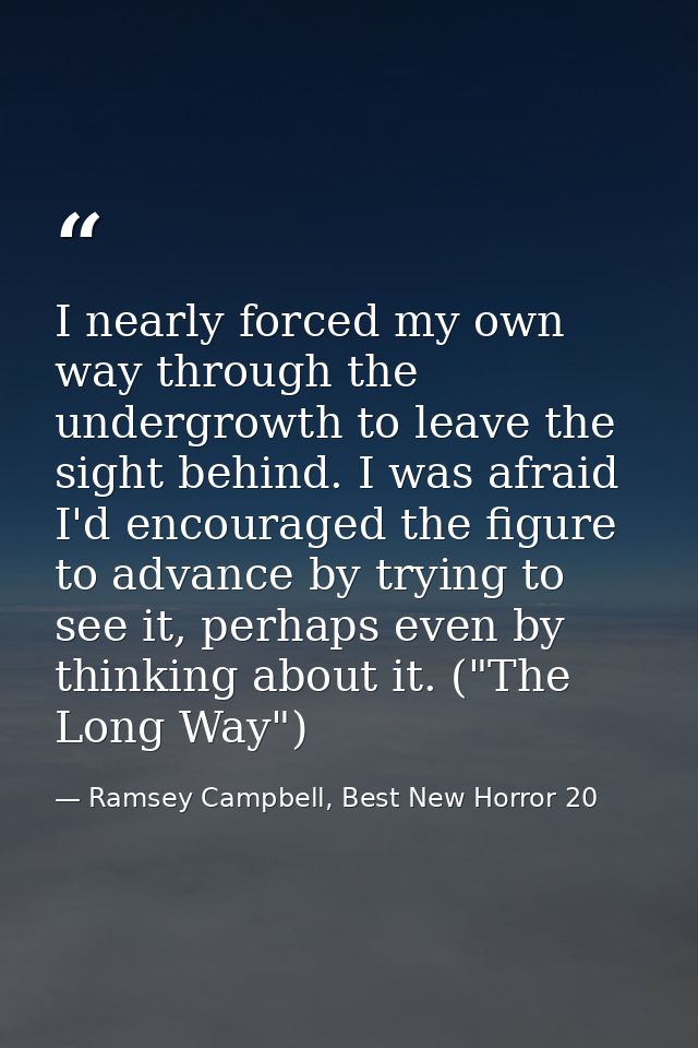 I nearly forced my own way through the undergrowth to leave the sight behind. I was afraid I'd encouraged the figure to  — Ramsey Campbell, Best New Horror 20