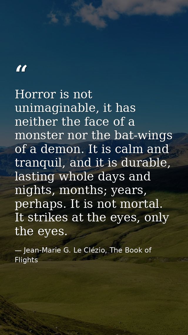 Horror is not unimaginable, it has neither the face of a monster nor the bat-wings of a demon. It is calm and tranquil,  — Jean-Marie G. Le Clézio, The Book of Flights