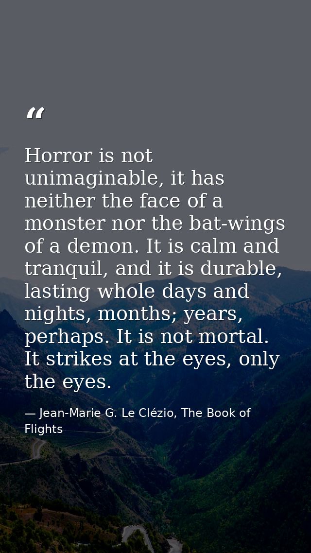 Horror is not unimaginable, it has neither the face of a monster nor the bat-wings of a demon. It is calm and tranquil,  — Jean-Marie G. Le Clézio, The Book of Flights