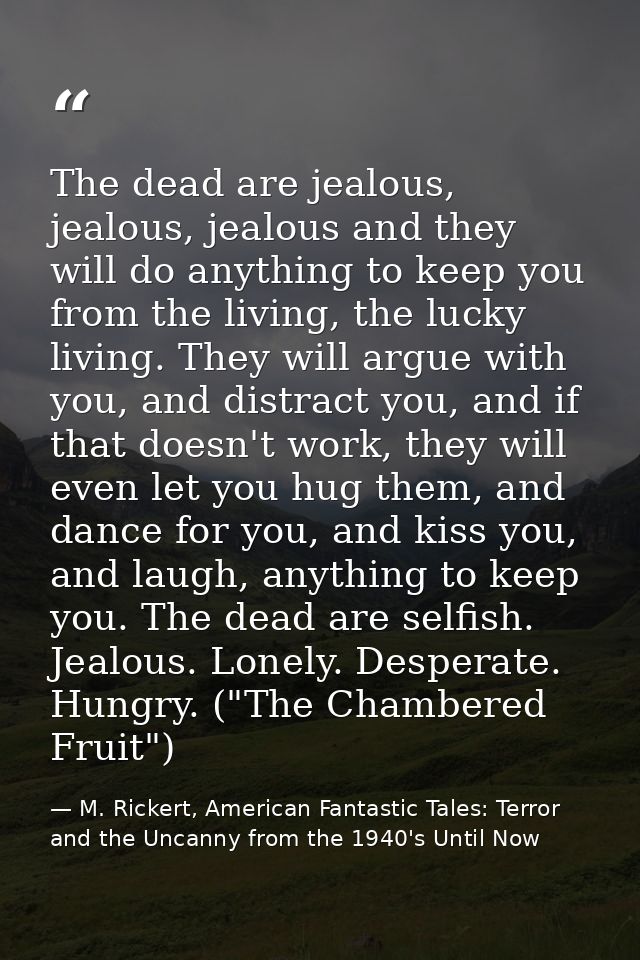 The dead are jealous, jealous, jealous and they will do anything to keep you from the living, the lucky living. They wil — M. Rickert, American Fantastic Tales: Terror and the Uncanny from the 1940's Until Now