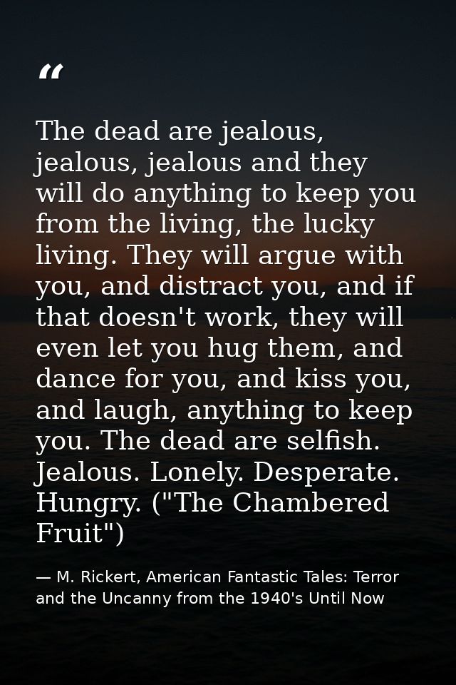 The dead are jealous, jealous, jealous and they will do anything to keep you from the living, the lucky living. They wil — M. Rickert, American Fantastic Tales: Terror and the Uncanny from the 1940's Until Now