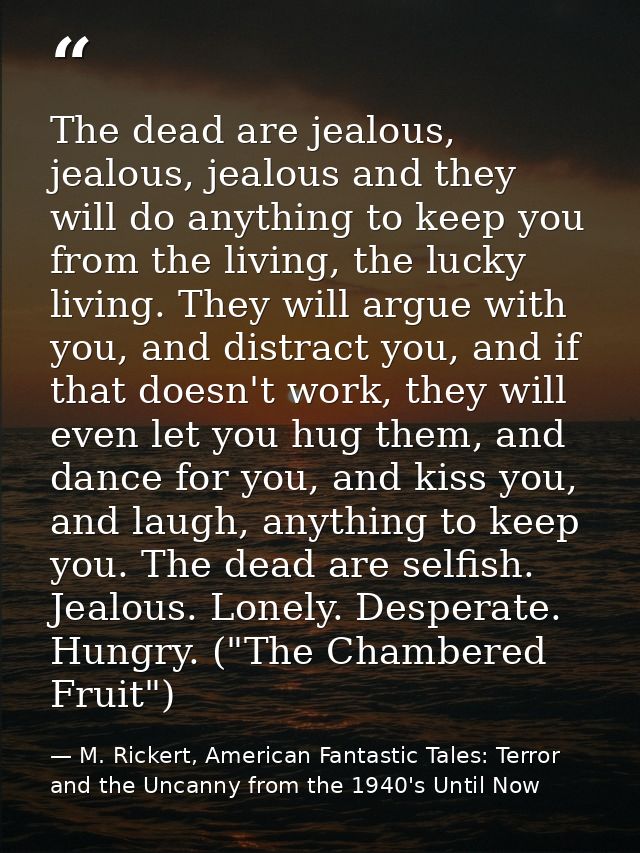 The dead are jealous, jealous, jealous and they will do anything to keep you from the living, the lucky living. They wil — M. Rickert, American Fantastic Tales: Terror and the Uncanny from the 1940's Until Now